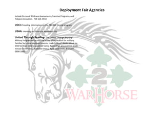 Deployment Fair Agencies
include Personal Wellness Assessments, Exercise Programs, and
Tobacco Cessation. 719-526-4910

UCCI-Providing information on the TRICARE Dental program

USAA- Handing out Financial Readiness Kits

United Through Reading- The United Through Reading®
Military Program helps ease the stress of separation for military
families by having deployed parents read children’s books aloud via
DVD for their child to watch at home. Recordings are available in 20
minute increments. Available times 2 April 1100-1600, 4-5 April
0900-1800.
 
