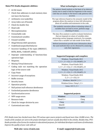PVS-Studio team has checked more than 270 various open source projects and found more than 10,000 errors. The
results of the analysis are sent to the project developers and are usually described in the articles. Besides that, PVS-
Studio provides a free license for students in educational purposes, for individual developers and teams of enthusiasts.
Improve the quality of your code with us!
Web site: www.viva64.com E-mail: support@viva64.com
What technologies we use?
The pattern-based analysis on the basis of an abstract
syntax tree is used to look for fragments in the source
code that are similar to the known code patterns with
an error.
The type inference based on the semantic model of the
program allows the analyzer to have full information
about all variables and statements in the code.
The symbolic execution allows evaluating values of
variables that can lead to errors, perform range
checking of values.
The data-flow analysis is used to evaluate limitations
that are imposed on values of variables when
processing various language constructs. For example,
values that a variable can take inside if/else blocks.
Method annotations provide more information about
the used methods than can be obtained by analyzing
only their signatures.
Main PVS-Studio diagnostic abilities:
 64-bit issues
 Check that addresses to stack memory does
not leave the function
 Arithmetic over/underflow
 Array index out of bounds
 Check for double-free
 Dead code
 Microoptimization
 Unreachable code
 Uninitialized variables
 Unused variables
 Illegal bitwise/shift operations
 Undefined/unspecified behavior
 Incorrect handling of the types (HRESULT,
BSTR, BOOL, VARIANT_BOOL)
 Improper understanding of function/class
operation logic
 Misprints
 Missing Virtual destructor
 Coding style not matching the operation
logic of the source code
 Copy-Paste
 Incorrect usage of exceptions
 Buffer overrun
 Security issues
 Operation priority
 Null pointer/null reference dereference
 Unchecked parameter dereference
 Synchronization errors
 WPF usage errors
 Resource leaks
 Check for integer division by zero
 Customized user rules
Supported languages and compilers
Windows. Visual Studio 2015
C, C++, C++/CLI, C++/CX (WinRT), C#
Windows. Visual Studio 2013
C, C++, C++/CLI, C++/CX (WinRT), C#
Windows. Visual Studio 2012
C, C++, C++/CLI, C++/CX (WinRT), C#
Windows. Visual Studio 2010
C, C++, C++/CLI, C#
Windows. MinGW C, C++
Windows/Linux. Clang C, C++
Linux. GCC C, C++
Supported projects
Windows Linux
Visual C++ Clang
Clang GCC
MinGW
Visual C#
 