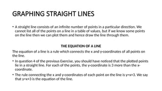 GRAPHING STRAIGHT LINES
• A straight line consists of an infinite number of points in a particular direction. We
cannot list all of the points on a line in a table of values, but if we know some points
on the line then we can plot them and hence draw the line through them.
THE EQUATION OF A LINE
The equation of a line is a rule which connects the x and y-coordinates of all points on
the line.
• In question 4 of the previous Exercise, you should have noticed that the plotted points
lie in a straight line. For each of the points, the y-coordinate is 3 more than the x-
coordinate.
• The rule connecting the x and y-coordinates of each point on the line is y=x+3. We say
that y=x+3 is the equation of the line.
 