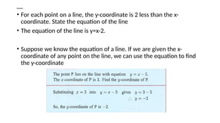 Example
• For each point on a line, the y-coordinate is 2 less than the x-
coordinate. State the equation of the line
• The equation of the line is y=x-2.
• Suppose we know the equation of a line. If we are given the x-
coordinate of any point on the line, we can use the equation to find
the y-coordinate
 