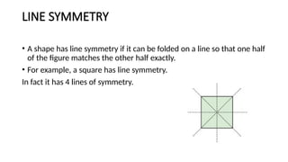 LINE SYMMETRY
• A shape has line symmetry if it can be folded on a line so that one half
of the figure matches the other half exactly.
• For example, a square has line symmetry.
In fact it has 4 lines of symmetry.
 