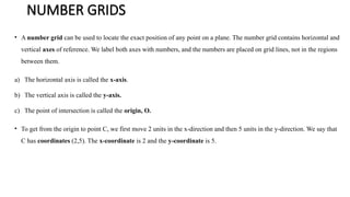 NUMBER GRIDS
• A number grid can be used to locate the exact position of any point on a plane. The number grid contains horizontal and
vertical axes of reference. We label both axes with numbers, and the numbers are placed on grid lines, not in the regions
between them.
a) The horizontal axis is called the x-axis.
b) The vertical axis is called the y-axis.
c) The point of intersection is called the origin, O.
• To get from the origin to point C, we first move 2 units in the x-direction and then 5 units in the y-direction. We say that
C has coordinates (2,5). The x-coordinate is 2 and the y-coordinate is 5.
 