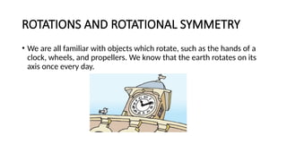 ROTATIONS AND ROTATIONAL SYMMETRY
• We are all familiar with objects which rotate, such as the hands of a
clock, wheels, and propellers. We know that the earth rotates on its
axis once every day.
 