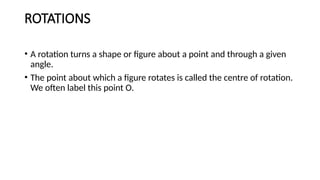 ROTATIONS
• A rotation turns a shape or figure about a point and through a given
angle.
• The point about which a figure rotates is called the centre of rotation.
We often label this point O.
 