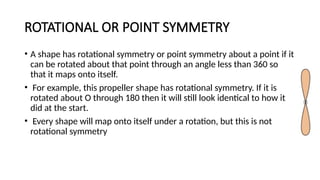 ROTATIONAL OR POINT SYMMETRY
• A shape has rotational symmetry or point symmetry about a point if it
can be rotated about that point through an angle less than 360 so
that it maps onto itself.
• For example, this propeller shape has rotational symmetry. If it is
rotated about O through 180 then it will still look identical to how it
did at the start.
• Every shape will map onto itself under a rotation, but this is not
rotational symmetry
 