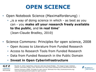 OPEN SCIENCE
•  Open Notebook Science (Maximalforderung) :
•  „is a way of doing science in which - as best as you
can - you make all your research freely available
to the public, and in real time“
(Jean-Claude Bradley, 2010)

•  Science Commons: Principles for open science, 2008
•  Open Access to Literature from Funded Research
•  Access to Research Tools from Funded Research
•  Data from Funded Research in the Public Domain
•  Invest in Open Cyberinfrastructure
Poynder, R. (2010, September). Interview with Jean-Claude Bradley - The impact of open notebook
science. Information Today, 27(8). Retrieved from http://www.infotoday.com/IT/sep10/Poynder.shtml
Science Commons (2008). Principles for open science. Retrieved from http://sciencecommons.org/
resources/readingroom/principles-for-open-science/

 