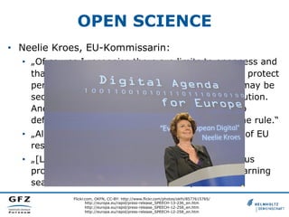 OPEN SCIENCE
•  Neelie Kroes, EU-Kommissarin:
•  „Of course I recognise there are limits to openness and
that there are costs associated with it. We must protect
personal data, for example. Occasionally there may be
security reasons that argue against wide distribution.
And sometimes there are private investments to
defend. But for me, these are exceptions, not the rule.“
•  „All in all, we are putting openness at the heart of EU
research and innovation funding.“
•  „[L]et's invest in the collaborative tools that let us
progress. Let's tear down the walls that keep learning
sealed off. And let's make science open.“
Flickr.com, OKFN, CC-BY: http://www.flickr.com/photos/okfn/8577615765/
http://europa.eu/rapid/press-release_SPEECH-13-236_en.htm
http://europa.eu/rapid/press-release_SPEECH-12-258_en.htm
http://europa.eu/rapid/press-release_SPEECH-12-258_en.htm

 