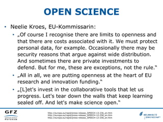 OPEN SCIENCE
•  Neelie Kroes, EU-Kommissarin:
•  „Of course I recognise there are limits to openness and
that there are costs associated with it. We must protect
personal data, for example. Occasionally there may be
security reasons that argue against wide distribution.
And sometimes there are private investments to
defend. But for me, these are exceptions, not the rule.“
•  „All in all, we are putting openness at the heart of EU
research and innovation funding.“
•  „[L]et's invest in the collaborative tools that let us
progress. Let's tear down the walls that keep learning
sealed off. And let's make science open.“
http://europa.eu/rapid/press-release_SPEECH-13-236_en.htm
http://europa.eu/rapid/press-release_SPEECH-12-258_en.htm
http://europa.eu/rapid/press-release_SPEECH-12-258_en.htm

 