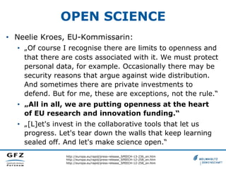 OPEN SCIENCE
•  Neelie Kroes, EU-Kommissarin:
•  „Of course I recognise there are limits to openness and
that there are costs associated with it. We must protect
personal data, for example. Occasionally there may be
security reasons that argue against wide distribution.
And sometimes there are private investments to
defend. But for me, these are exceptions, not the rule.“
•  „All in all, we are putting openness at the heart
of EU research and innovation funding.“
•  „[L]et's invest in the collaborative tools that let us
progress. Let's tear down the walls that keep learning
sealed off. And let's make science open.“
http://europa.eu/rapid/press-release_SPEECH-13-236_en.htm
http://europa.eu/rapid/press-release_SPEECH-12-258_en.htm
http://europa.eu/rapid/press-release_SPEECH-12-258_en.htm

 
