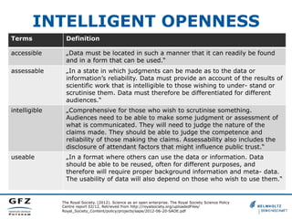 INTELLIGENT OPENNESS
Terms

Definition

accessible

„Data must be located in such a manner that it can readily be found
and in a form that can be used.“

assessable

„In a state in which judgments can be made as to the data or
information’s reliability. Data must provide an account of the results of
scientific work that is intelligible to those wishing to under- stand or
scrutinise them. Data must therefore be differentiated for different
audiences.“

intelligible

„Comprehensive for those who wish to scrutinise something.
Audiences need to be able to make some judgment or assessment of
what is communicated. They will need to judge the nature of the
claims made. They should be able to judge the competence and
reliability of those making the claims. Assessability also includes the
disclosure of attendant factors that might influence public trust.“

useable

„In a format where others can use the data or information. Data
should be able to be reused, often for different purposes, and
therefore will require proper background information and meta- data.
The usability of data will also depend on those who wish to use them.“

The Royal Society. (2012). Science as an open enterprise. The Royal Society Science Policy
Centre report 02/12. Retrieved from http://royalsociety.org/uploadedFiles/
Royal_Society_Content/policy/projects/sape/2012-06-20-SAOE.pdf

 
