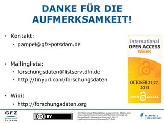 DANKE FÜR DIE
AUFMERKSAMKEIT!
•  Kontakt:
•  pampel@gfz-potsdam.de

•  Mailingliste:
•  forschungsdaten@listserv.dfn.de
•  http://tinyurl.com/forschungsdaten

•  Wiki:
•  http://forschungsdaten.org
Alle Texte dieser Präsentation, ausgenommen Zitate, sind
unter einem Creative Commons Namens-nennung 3.0
Deutschland Lizenzvertrag lizenziert. http://
creativecommons.org/licenses/by/3.0/de

 