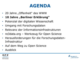 AGENDA
•  20 Jahre „Offenheit“ des WWW
•  10 Jahre „Berliner Erklärung“
•  Potenzial der digitalen Wissenschaft
•  Umgang mit Forschungsdaten
•  Relevanz der Informationsinfrastrukturen
•  re3data.org – Werkzeug für Open Science
•  Herausforderungen für die ForschungsdatenInfrastruktur
•  Auf dem Weg zu Open Science
•  Ausblick

 