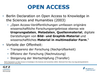 OPEN ACCESS
•  Berlin Declaration on Open Access to Knowledge in
the Sciences and Humanities (2003)
•  „Open Access-Veröffentlichungen umfassen originäre
wissenschaftliche Forschungsergebnisse ebenso wie
Ursprungsdaten, Metadaten, Quellenmaterial, digitale
Darstellungen von Bild- und Graphik-Material und
wissenschaftliches Material in multimedialer Form.“

•  Vorteile der Offenheit:
•  Transparenz der Forschung (Nachprüfbarkeit)
•  Effizienz der Forschung (Nachnutzung)
•  Steigerung der Wertschöpfung (Transfer)
Berlin Declaration on Open Access to Knowledge in the Sciences and Humanities (2003). Retrieved from http://oa.mpg.de/lang/de/berlinprozess/berliner-erklarung/

 