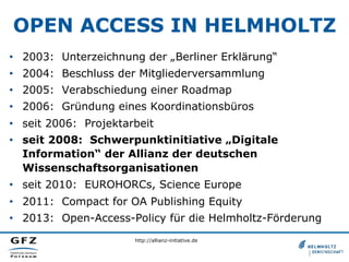 OPEN ACCESS IN HELMHOLTZ
•  2003: Unterzeichnung der „Berliner Erklärung“
•  2004: Beschluss der Mitgliederversammlung
•  2005: Verabschiedung einer Roadmap
•  2006: Gründung eines Koordinationsbüros
•  seit 2006: Projektarbeit
•  seit 2008: Schwerpunktinitiative „Digitale
Information“ der Allianz der deutschen
Wissenschaftsorganisationen
•  seit 2010: EUROHORCs, Science Europe
•  2011: Compact for OA Publishing Equity
•  2013: Open-Access-Policy für die Helmholtz-Förderung
http://allianz-initiative.de

 