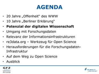 AGENDA
•  20 Jahre „Offenheit“ des WWW
•  10 Jahre „Berliner Erklärung“
•  Potenzial der digitalen Wissenschaft
•  Umgang mit Forschungsdaten
•  Relevanz der Informationsinfrastrukturen
•  re3data.org – Werkzeug für Open Science
•  Herausforderungen für die ForschungsdatenInfrastruktur
•  Auf dem Weg zu Open Science
•  Ausblick

 