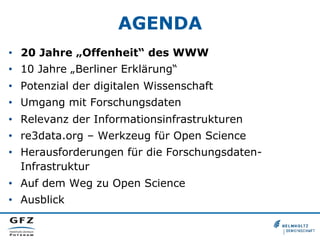 AGENDA
•  20 Jahre „Offenheit“ des WWW
•  10 Jahre „Berliner Erklärung“
•  Potenzial der digitalen Wissenschaft
•  Umgang mit Forschungsdaten
•  Relevanz der Informationsinfrastrukturen
•  re3data.org – Werkzeug für Open Science
•  Herausforderungen für die ForschungsdatenInfrastruktur
•  Auf dem Weg zu Open Science
•  Ausblick

 