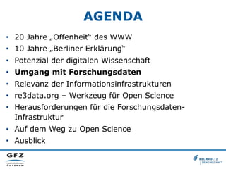 AGENDA
•  20 Jahre „Offenheit“ des WWW
•  10 Jahre „Berliner Erklärung“
•  Potenzial der digitalen Wissenschaft
•  Umgang mit Forschungsdaten
•  Relevanz der Informationsinfrastrukturen
•  re3data.org – Werkzeug für Open Science
•  Herausforderungen für die ForschungsdatenInfrastruktur
•  Auf dem Weg zu Open Science
•  Ausblick

 