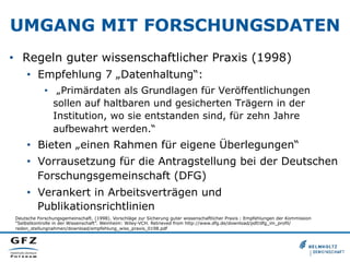 UMGANG MIT FORSCHUNGSDATEN
•  Regeln guter wissenschaftlicher Praxis (1998)
•  Empfehlung 7 „Datenhaltung“:
•  „Primärdaten als Grundlagen für Veröffentlichungen
sollen auf haltbaren und gesicherten Trägern in der
Institution, wo sie entstanden sind, für zehn Jahre
aufbewahrt werden.“

•  Bieten „einen Rahmen für eigene Überlegungen“
•  Vorrausetzung für die Antragstellung bei der Deutschen
Forschungsgemeinschaft (DFG)
•  Verankert in Arbeitsverträgen und
Publikationsrichtlinien
Deutsche Forschungsgemeinschaft. (1998). Vorschläge zur Sicherung guter wissenschaftlicher Praxis : Empfehlungen der Kommission
“Selbstkontrolle in der Wissenschaft”. Weinheim: Wiley-VCH. Retrieved from http://www.dfg.de/download/pdf/dfg_im_profil/
reden_stellungnahmen/download/empfehlung_wiss_praxis_0198.pdf

 
