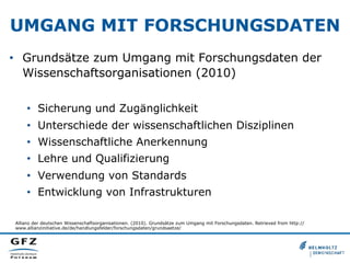 UMGANG MIT FORSCHUNGSDATEN
•  Grundsätze zum Umgang mit Forschungsdaten der
Wissenschaftsorganisationen (2010)
•  Sicherung und Zugänglichkeit
•  Unterschiede der wissenschaftlichen Disziplinen
•  Wissenschaftliche Anerkennung
•  Lehre und Qualifizierung
•  Verwendung von Standards
•  Entwicklung von Infrastrukturen
Allianz der deutschen Wissenschaftsorganisationen. (2010). Grundsätze zum Umgang mit Forschungsdaten. Retrieved from http://
www.allianzinitiative.de/de/handlungsfelder/forschungsdaten/grundsaetze/

 