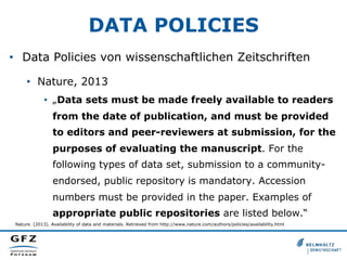 DATA POLICIES
•  Data Policies von wissenschaftlichen Zeitschriften
•  Nature, 2013
•  „Data sets must be made freely available to readers
from the date of publication, and must be provided
to editors and peer-reviewers at submission, for the
purposes of evaluating the manuscript. For the
following types of data set, submission to a communityendorsed, public repository is mandatory. Accession
numbers must be provided in the paper. Examples of
appropriate public repositories are listed below.“
Nature. (2013). Availability of data and materials. Retrieved from http://www.nature.com/authors/policies/availability.html

 