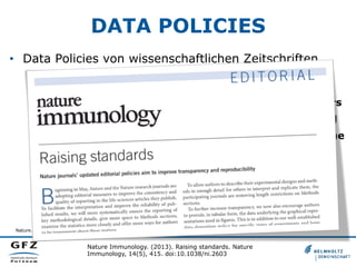 DATA POLICIES
•  Data Policies von wissenschaftlichen Zeitschriften
•  Nature, 2013
•  „Data sets must be made freely available to readers
from the date of publication, and must be provided
to editors and peer-reviewers at submission, for the
purposes of evaluating the manuscript. For the
following types of data set, submission to a communityendorsed, public repository is mandatory. Accession
numbers must be provided in the paper. Examples of
appropriate public repositories are listed below.“
Nature. (2013). Availability of data and materials. Retrieved from http://www.nature.com/authors/policies/availability.html

Nature Immunology. (2013). Raising standards. Nature
Immunology, 14(5), 415. doi:10.1038/ni.2603

 