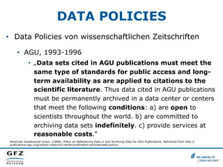 DATA POLICIES
•  Data Policies von wissenschaftlichen Zeitschriften
•  AGU, 1993-1996
•  „Data sets cited in AGU publications must meet the
same type of standards for public access and longterm availability as are applied to citations to the
scientific literature. Thus data cited in AGU publications
must be permanently archived in a data center or centers
that meet the following conditions: a) are open to
scientists throughout the world. b) are committed to
archiving data sets indefinitely. c) provide services at
reasonable costs.“
American Geophysical Union. (1996). Policy on Referencing Data in and Archiving Data for AGU Publications. Retrieved from http://
publications.agu.org/author-resource-center/publication-policies/data-policy/

 