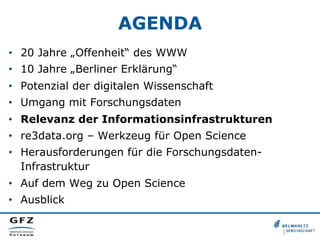 AGENDA
•  20 Jahre „Offenheit“ des WWW
•  10 Jahre „Berliner Erklärung“
•  Potenzial der digitalen Wissenschaft
•  Umgang mit Forschungsdaten
•  Relevanz der Informationsinfrastrukturen
•  re3data.org – Werkzeug für Open Science
•  Herausforderungen für die ForschungsdatenInfrastruktur
•  Auf dem Weg zu Open Science
•  Ausblick

 