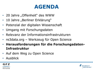 AGENDA
•  20 Jahre „Offenheit“ des WWW
•  10 Jahre „Berliner Erklärung“
•  Potenzial der digitalen Wissenschaft
•  Umgang mit Forschungsdaten
•  Relevanz der Informationsinfrastrukturen
•  re3data.org – Werkzeug für Open Science
•  Herausforderungen für die ForschungsdatenInfrastruktur
•  Auf dem Weg zu Open Science
•  Ausblick

 