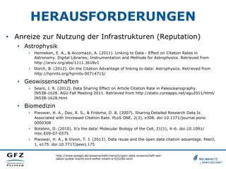HERAUSFORDERUNGEN
•  Anreize zur Nutzung der Infrastrukturen (Reputation)
•  Astrophysik
• 

Henneken, E. A., & Accomazzi, A. (2011). Linking to Data - Effect on Citation Rates in
Astronomy. Digital Libraries; Instrumentation and Methods for Astrophysics. Retrieved from
http://arxiv.org/abs/1111.3618v1

• 

Dorch, B. (2012). On the Citation Advantage of linking to data: Astrophysics. Retrieved from
http://hprints.org/hprints-00714715/

•  Geowissenschaften
• 

Sears, J. R. (2012). Data Sharing Effect on Article Citation Rate in Paleoceanography.
IN53B-1628. AGU Fall Meeting 2011. Retrieved from http://static.coreapps.net/agu2011/html/
IN53B-1628.html

•  Biomedizin
• 

Piwowar, H. A., Day, R. S., & Fridsma, D. B. (2007). Sharing Detailed Research Data Is
Associated with Increased Citation Rate. PLoS ONE, 2(3), e308. doi:10.1371/journal.pone.
0000308

• 

Botstein, D. (2010). It’s the data! Molecular Biology of the Cell, 21(1), 4–6. doi:10.1091/
mbc.E09-07-0575

• 

Piwowar, H. A., & Vision, T. J. (2013). Data reuse and the open data citation advantage. PeerJ,
1, e175. doi:10.7717/peerj.175
http://www.spiegel.de/wissenschaft/mensch/open-data-wissenschaft-werdaten-publik-macht-wird-oefter-zitiert-a-925286.html

 
