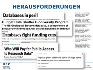 HERAUSFORDERUNGEN
Merali, Z., & Giles, J. (2005).
Databases in peril. Nature,
435(7045), 1010–1. doi:
10.1038/4351010a
Zielinska, E. (2012, January
16). Budget Cuts Shutter
Biodiversity Program. The
Scientist, Retrieved from http://
the-scientist.com/2012/01/16/
budget-cuts-shutterbiodiversity-program/
Baker, M. (2012). Databases
fight funding cuts. Nature,
489(7414), 19–19. doi:
10.1038/489019a
Berman, F., & Cerf, V. (2013).
Science priorities. Who will pay
for public access to research
data? Science, 341(6146), 616–
7. doi:10.1126/science.
1241625
Check Hayden, E. (2013).
Popular plant database set to
charge users. Nature. doi:
10.1038/nature.2013.13642

 