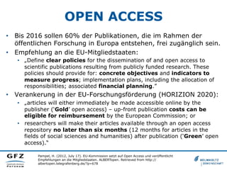 OPEN ACCESS
•  Bis 2016 sollen 60% der Publikationen, die im Rahmen der
öffentlichen Forschung in Europa entstehen, frei zugänglich sein.
•  Empfehlung an die EU-Mitgliedstaaten:
•  „Define clear policies for the dissemination of and open access to
scientific publications resulting from publicly funded research. These
policies should provide for: concrete objectives and indicators to
measure progress; implementation plans, including the allocation of
responsibilities; associated financial planning.”

•  Verankerung in der EU-Forschungsförderung (HORIZION 2020):
•  „articles will either immediately be made accessible online by the
publisher (‘Gold’ open access) – up-front publication costs can be
eligible for reimbursement by the European Commission; or
•  researchers will make their articles available through an open access
repository no later than six months (12 months for articles in the
fields of social sciences and humanities) after publication (‘Green’ open
access).“
Pampel, H. (2012, July 17). EU-Kommission setzt auf Open Access und veröffentlicht
Empfehlungen an die Mitgliedstaaten. ALBERTopen. Retrieved from http://
albertopen.telegrafenberg.de/?p=678

 