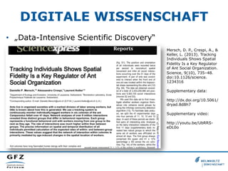 DIGITALE WISSENSCHAFT
•  „Data-Intensive Scientific Discovery“
Mersch, D. P., Crespi, A., &
Keller, L. (2013). Tracking
Individuals Shows Spatial
Fidelity Is a Key Regulator
of Ant Social Organization.
Science, 9(10), 735–48.
doi:10.1126/science.
1234316
Supplementary data:
http://dx.doi.org/10.5061/
dryad.8d8h7
Supplementary video:
http://youtu.be/UbRRSeDL0o

 