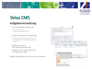 SSiirriiuuss CCMMSS 
AAuuffggaabbeennvveerrwwaallttuunngg 
> Persönliche Aufgaben definieren (1) 
( “Ich muss Dokument X 
bis Datum Z Korrektur lesen.”) 
> An Dokumente gebundene Aufgaben (2) 
( “Dieses Dokument muss von Person X und Y 
korrekturgelesen und bis Datum Z publiziert 
werden.“) 
> Aufgaben erscheinen in 
allen relevanten Kalendern (3) 
> Aufgaben “wissen”, welche Dokumente 
an sie gebunden sind (4) 
Vorteil: Inhalte und Prozesse im gleichen System verwalten 
 