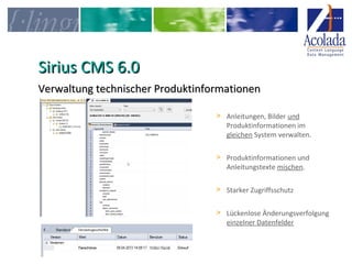 SSiirriiuuss CCMMSS 66..00 
VVeerrwwaallttuunngg tteecchhnniisscchheerr PPrroodduukkttiinnffoorrmmaattiioonneenn 
> Anleitungen, Bilder und 
Produktinformationen im 
gleichen System verwalten. 
> Produktinformationen und 
Anleitungstexte mischen. 
> Starker Zugriffsschutz 
> Lückenlose Änderungsverfolgung 
einzelner Datenfelder 
 