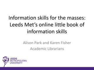 Information skills for the masses:
 Leeds Met’s online little book of
        information skills
      Alison Park and Karen Fisher
          Academic Librarians
 