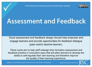 
P
                             Good teaching and learning practice should always consider:




Assessment and Skills
  Learner Engagement
    Information Feedback

   Havingassessment and feedback design should help empower and
   Good good information skills means that learners recognise when
   information is needed,provide opportunitiesto locate, evaluate, and
    engage learners and and have the ability for feedback dialogue
                     (peer and/or teacher-learner).
         use the relevant information effectively in their studies.

 These cards aim to to help staff redesign their formativeskills strategy, think
   These cards aim help staff consider their information assessment and
 feedback practice in innovative ways that will allow learners to develop the
   about how the information skills load is spread throughout the course,
      ability to self-regulate their own learning and therefore improve
 and help learners the quality ofnecessary information skills for their studies.
                    develop the their learning experience.
Adapted for use from the Hybrid Learning Model,
Adapted from the SCONUL Seven of good formative assessment and feedback
                   REAP principles Pillars Model of Information Literacy   Viewpoints Project funded by the
University of Ulster/8LEM, LabSET, Université de Liège
 