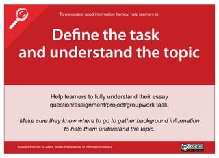                             To encourage good information literacy, help learners to:




    De ne the task
and understand the topic

                      Help learners to fully understand their essay
                      question/assignment/project/groupwork task.

 Make sure they know where to go to gather background information
                 to help them understand the topic.

Adapted from the SCONUL Seven Pillars Model of Information Literacy                      Version 3.0
 