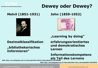 Dewey oder Dewey? Melvil (1851-1931) Dezimalklassifikation „ bibliothekarisches Informieren“ John (1859-1952) „ Learning by doing“ erfahrungsorientiertes und demokratisches Lernen Informationskompetenz als Teil des Lernens Bild: http://en.wikipedia.org/w/index.php?title=Melvil_Dewey&oldid=156750080 Bild: http://de.wikipedia.org/w/index.php?title=John_Dewey&oldid=36333876 