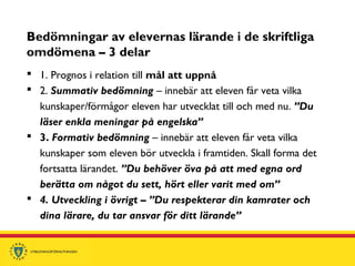 Bedömningar av elevernas lärande i de skriftliga
omdömena – 3 delar
 1. Prognos i relation till mål att uppnå
 2. Summativ bedömning – innebär att eleven får veta vilka
kunskaper/förmågor eleven har utvecklat till och med nu. ”Du
läser enkla meningar på engelska”
 3. Formativ bedömning – innebär att eleven får veta vilka
kunskaper som eleven bör utveckla i framtiden. Skall forma det
fortsatta lärandet. ”Du behöver öva på att med egna ord
berätta om något du sett, hört eller varit med om”
 4. Utveckling i övrigt – ”Du respekterar din kamrater och
dina lärare, du tar ansvar för ditt lärande”
 