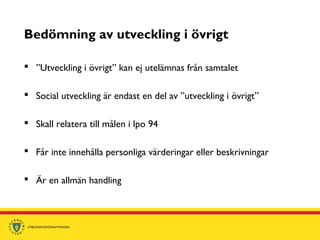 Bedömning av utveckling i övrigt
 ”Utveckling i övrigt” kan ej utelämnas från samtalet
 Social utveckling är endast en del av ”utveckling i övrigt”
 Skall relatera till målen i lpo 94
 Får inte innehålla personliga värderingar eller beskrivningar
 Är en allmän handling
 