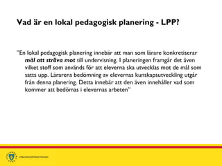 Vad är en lokal pedagogisk planering - LPP?
”En lokal pedagogisk planering innebär att man som lärare konkretiserar
mål att sträva mot till undervisning. I planeringen framgår det även
vilket stoff som används för att eleverna ska utvecklas mot de mål som
satts upp. Lärarens bedömning av elevernas kunskapsutveckling utgår
från denna planering. Detta innebär att den även innehåller vad som
kommer att bedömas i elevernas arbeten”
 