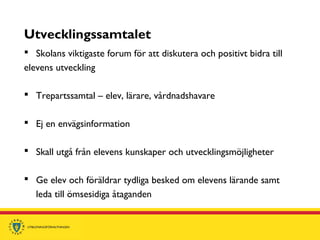 Utvecklingssamtalet
 Skolans viktigaste forum för att diskutera och positivt bidra till
elevens utveckling
 Trepartssamtal – elev, lärare, vårdnadshavare
 Ej en envägsinformation
 Skall utgå från elevens kunskaper och utvecklingsmöjligheter
 Ge elev och föräldrar tydliga besked om elevens lärande samt
leda till ömsesidiga åtaganden
 