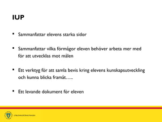 IUP
 Sammanfattar elevens starka sidor
 Sammanfattar vilka förmågor eleven behöver arbeta mer med
för att utvecklas mot målen
 Ett verktyg för att samla bevis kring elevens kunskapsutveckling
och kunna blicka framåt…..
 Ett levande dokument för eleven
 