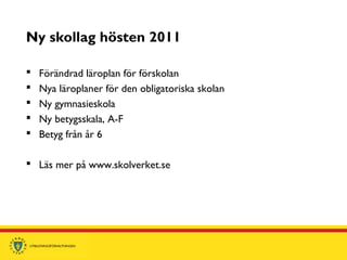 Ny skollag hösten 2011
 Förändrad läroplan för förskolan
 Nya läroplaner för den obligatoriska skolan
 Ny gymnasieskola
 Ny betygsskala, A-F
 Betyg från år 6
 Läs mer på www.skolverket.se
 