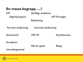 En massa begrepp…..?
IUP Skriftliga omdömen
Åtgärdsprogram LPP Förmågor
Bedömning
Formativ bedömning Summativ bedömning
Strävansmål LPO 94 Styrdokument
Kursplaner
Mål att uppnå Betyg
Utvecklingssamtal
 