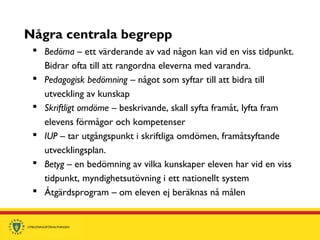 Några centrala begrepp
 Bedöma – ett värderande av vad någon kan vid en viss tidpunkt.
Bidrar ofta till att rangordna eleverna med varandra.
 Pedagogisk bedömning – något som syftar till att bidra till
utveckling av kunskap
 Skriftligt omdöme – beskrivande, skall syfta framåt, lyfta fram
elevens förmågor och kompetenser
 IUP – tar utgångspunkt i skriftliga omdömen, framåtsyftande
utvecklingsplan.
 Betyg – en bedömning av vilka kunskaper eleven har vid en viss
tidpunkt, myndighetsutövning i ett nationellt system
 Åtgärdsprogram – om eleven ej beräknas nå målen
 