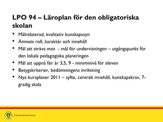 LPO 94 – Läroplan för den obligatoriska
skolan
 Målrelaterad, kvalitativ kunskapssyn
 Ämnets roll, karaktär och innehåll
 Mål att sträva mot - mål för undervisningen – utgångspunkt för
den lokala pedagogiska planeringen
 Mål att uppnå för år 3,5, 9 - miniminivå för eleven
 Betygskriterier, bedömningens inriktning
 Nya kursplaner 2011 – syfte, centralt innehåll, kunskapskrav, 7-
gradig skala
 
