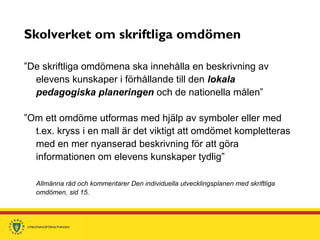 Skolverket om skriftliga omdömen
”De skriftliga omdömena ska innehålla en beskrivning av
elevens kunskaper i förhållande till den lokala
pedagogiska planeringen och de nationella målen”
”Om ett omdöme utformas med hjälp av symboler eller med
t.ex. kryss i en mall är det viktigt att omdömet kompletteras
med en mer nyanserad beskrivning för att göra
informationen om elevens kunskaper tydlig”
Allmänna råd och kommentarer Den individuella utvecklingsplanen med skriftliga
omdömen, sid 15.
 