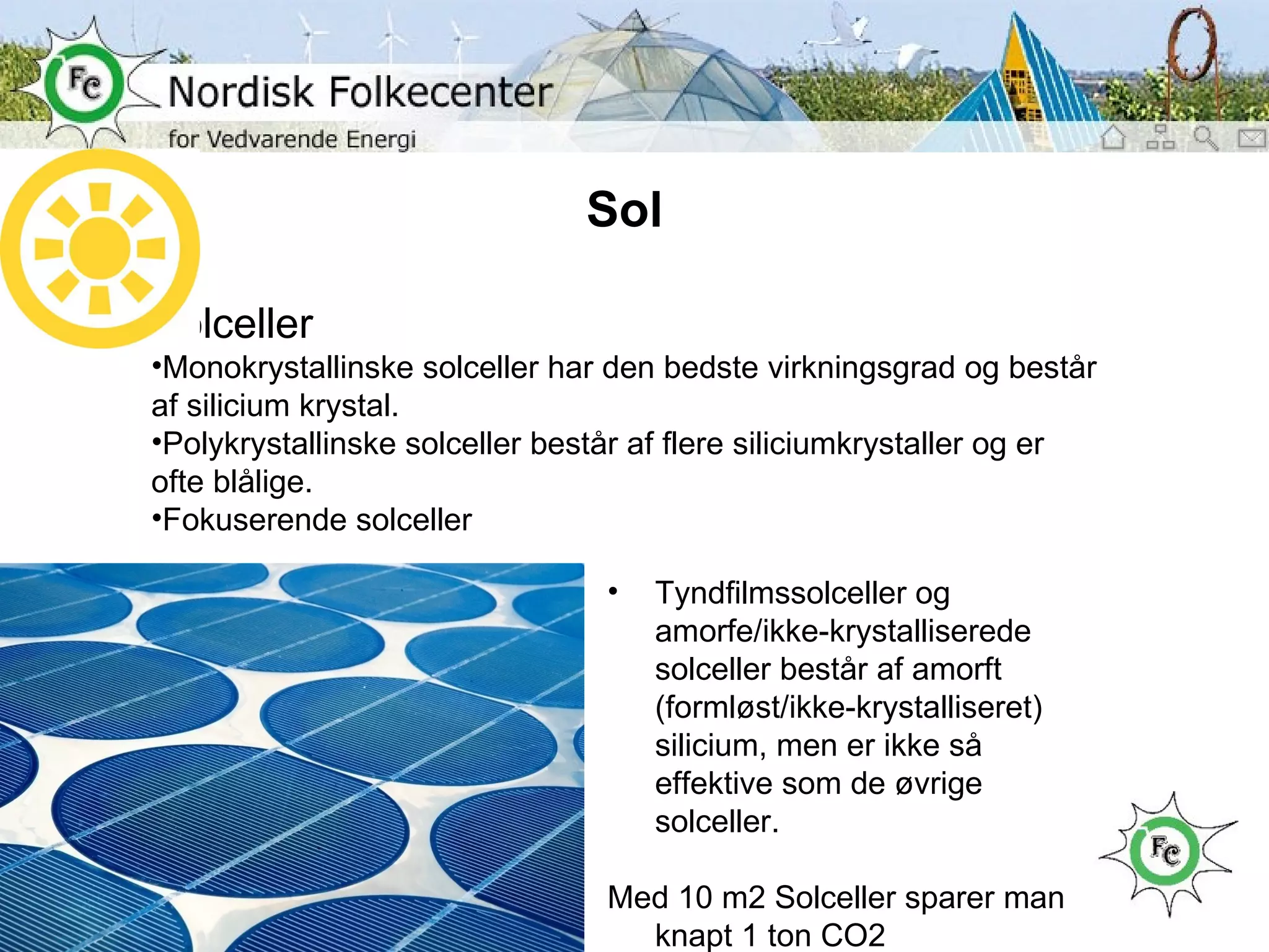 Sol Solceller Monokrystallinske solceller har den bedste virkningsgrad og består af silicium krystal. Polykrystallinske solceller består af flere siliciumkrystaller og er ofte blålige. Fokuserende solceller Tyndfilmssolceller og amorfe/ikke-krystalliserede solceller består af amorft (formløst/ikke-krystalliseret) silicium, men er ikke så effektive som de øvrige solceller. Med 10 m2 Solceller sparer man knapt 1 ton CO2 