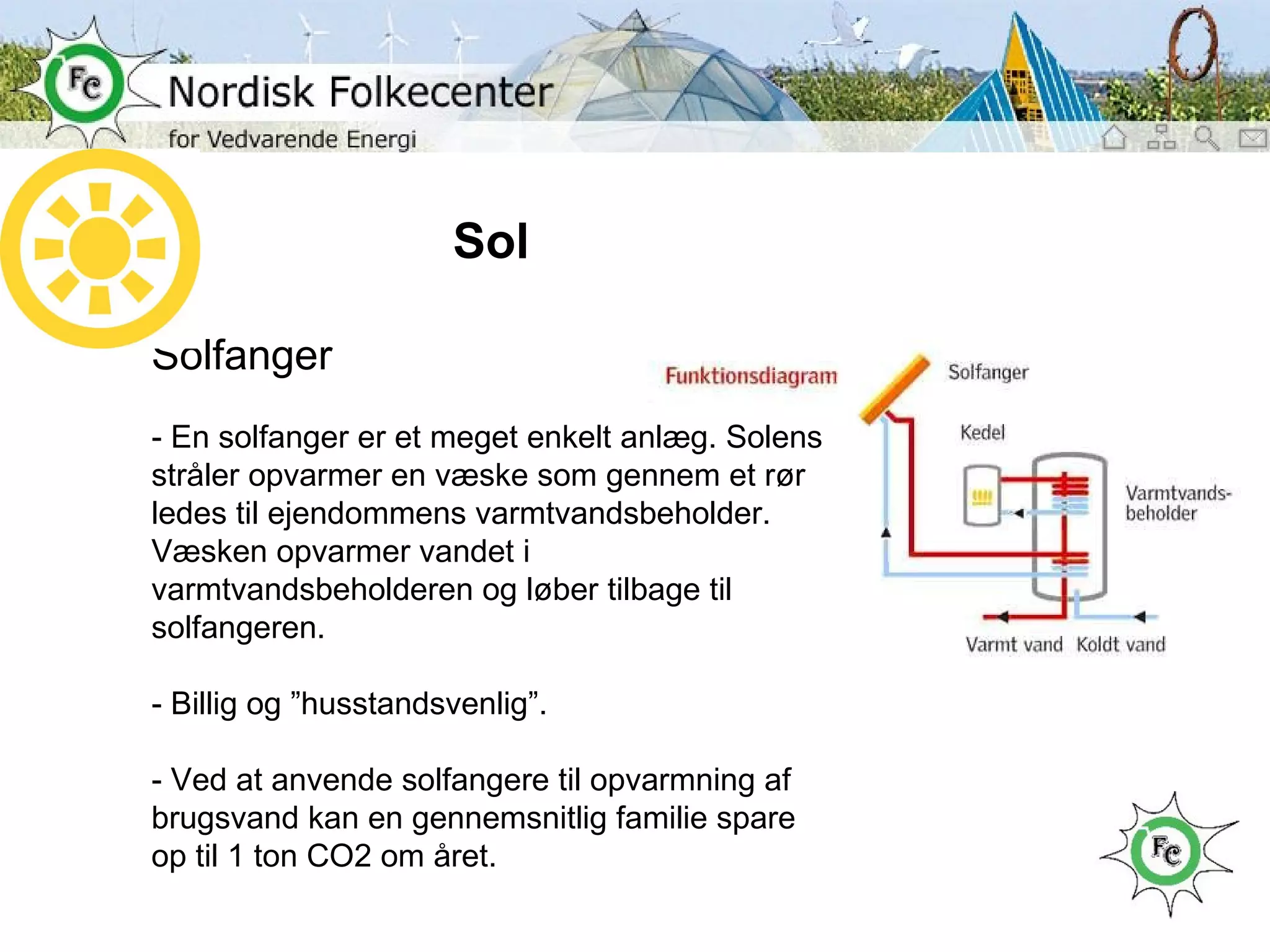 Sol Solfanger - En solfanger er et meget enkelt anlæg. Solens stråler opvarmer en væske som gennem et rør ledes til ejendommens varmtvandsbeholder. Væsken opvarmer vandet i varmtvandsbeholderen og løber tilbage til solfangeren. - Billig og ”husstandsvenlig”. - Ved at anvende solfangere til opvarmning af brugsvand kan en gennemsnitlig familie spare op til 1 ton CO2 om året. 